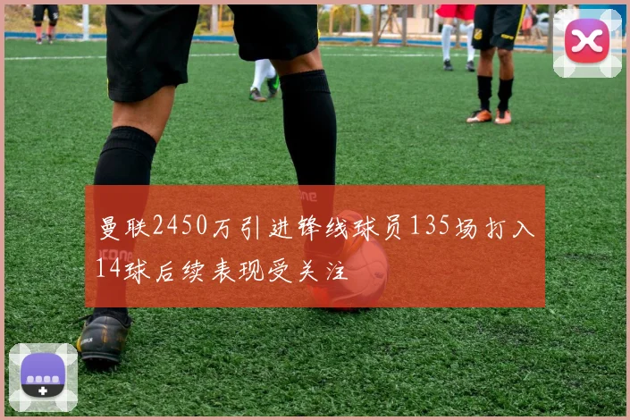 曼联2450万引进锋线球员135场打入14球后续表现受关注