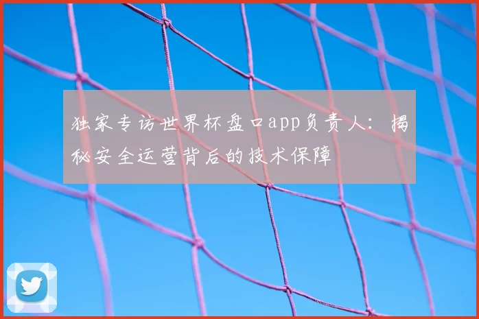 独家专访世界杯盘口app负责人：揭秘安全运营背后的技术保障