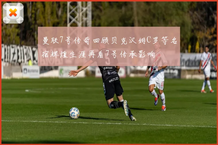 曼联7号传奇回顾贝克汉姆C罗等名宿辉煌生涯再看7号传承影响