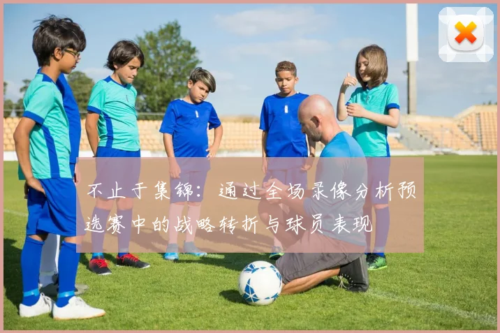 不止于集锦:通过全场录像分析预选赛中的战略转折与球员表现