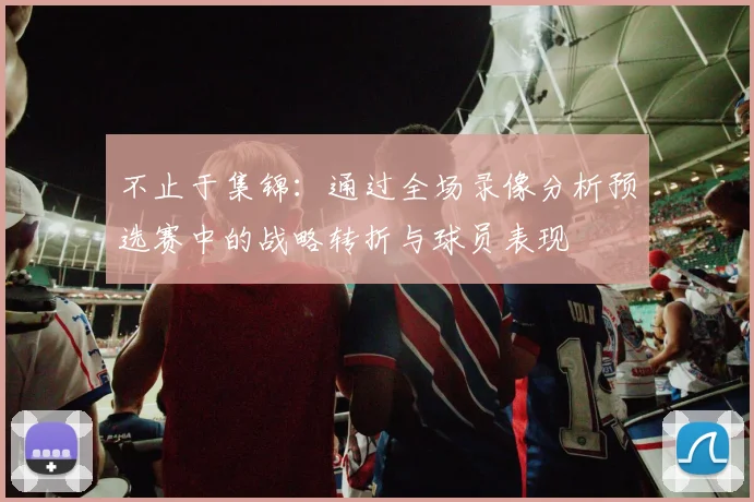 不止于集锦:通过全场录像分析预选赛中的战略转折与球员表现
