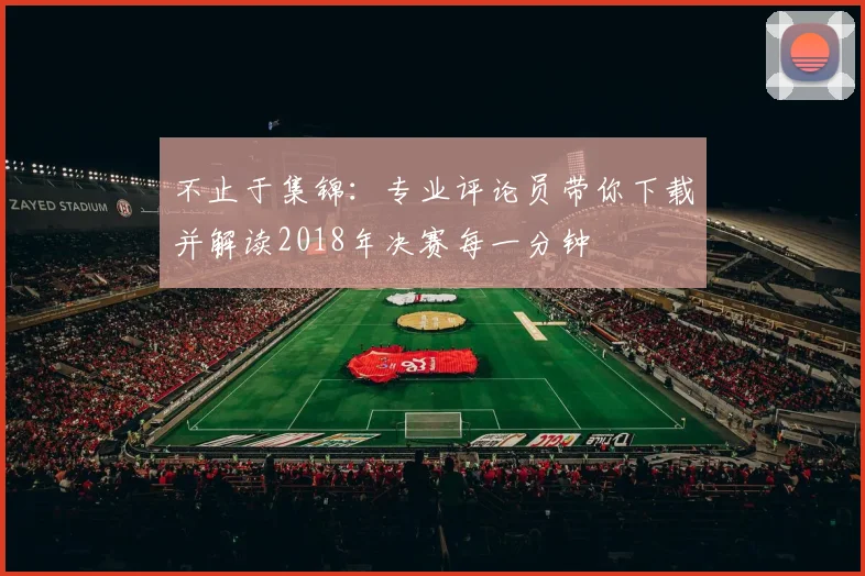 不止于集锦:专业评论员带你下载并解读2018年决赛每一分钟