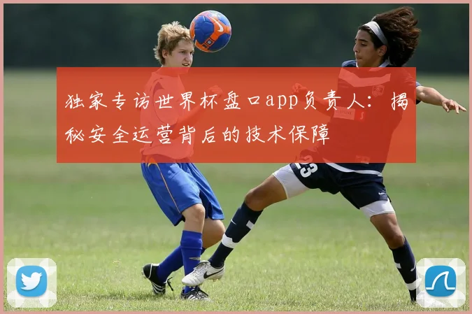 独家专访世界杯盘口app负责人：揭秘安全运营背后的技术保障