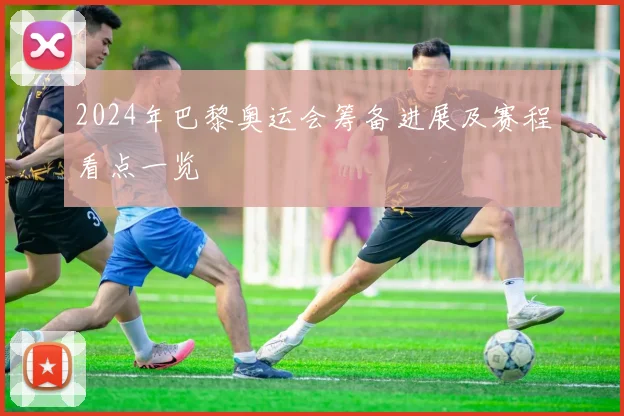 2024年巴黎奥运会筹备进展及赛程看点一览