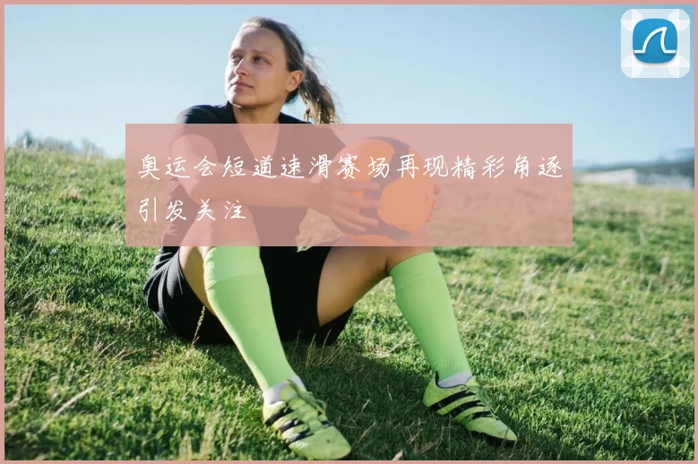 奥运会短道速滑赛场再现精彩角逐引发关注