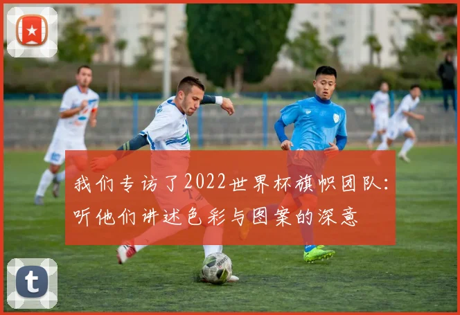 我们专访了2022世界杯旗帜团队:听他们讲述色彩与图案的深意