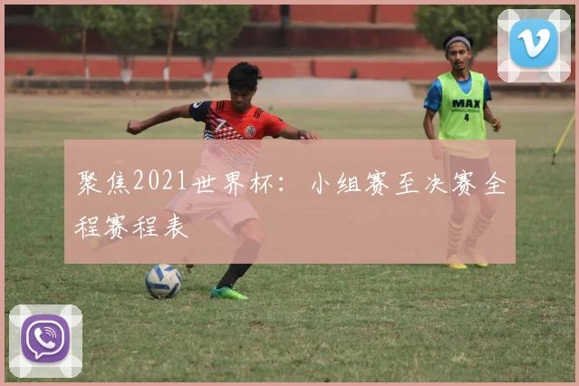 聚焦2021世界杯:小组赛至决赛全程赛程表