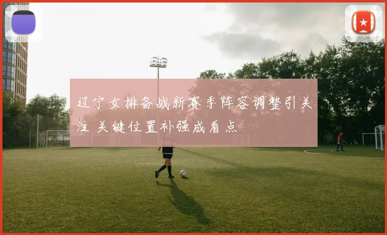 辽宁女排备战新赛季阵容调整引关注 关键位置补强成看点
