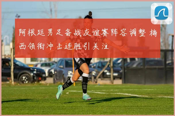 阿根廷男足备战友谊赛阵容调整 梅西领衔冲击连胜引关注