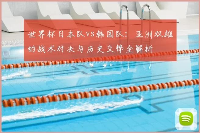 世界杯日本队vs韩国队：亚洲双雄的战术对决与历史交锋全解析