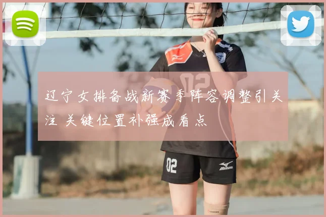 辽宁女排备战新赛季阵容调整引关注 关键位置补强成看点