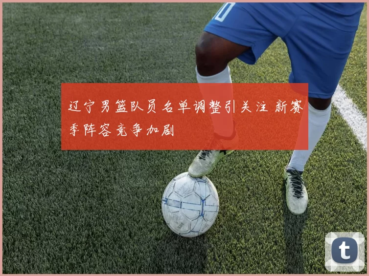 辽宁男篮队员名单调整引关注 新赛季阵容竞争加剧