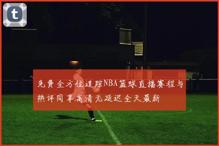 免费全方位追踪NBA篮球直播赛程与热评同享高清无延迟全天最新