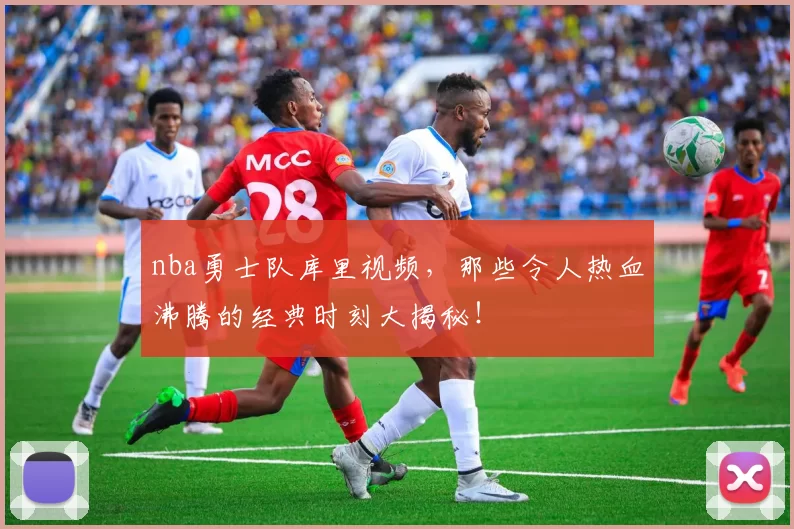 nba勇士队库里视频，那些令人热血沸腾的经典时刻大揭秘！