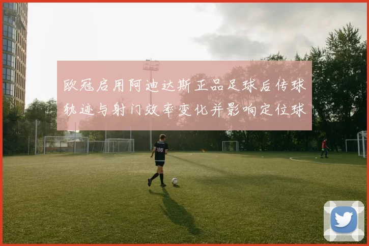 欧冠启用阿迪达斯正品足球后传球轨迹与射门效率变化并影响定位球表现