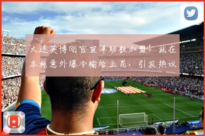 大连英博刚官宣洋助教加盟！就在本轮意外爆冷输给玉昆，引发热议