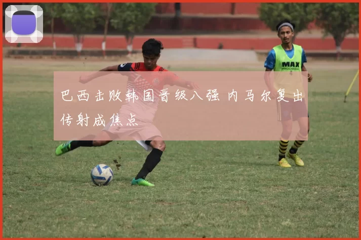 巴西击败韩国晋级八强 内马尔复出传射成焦点