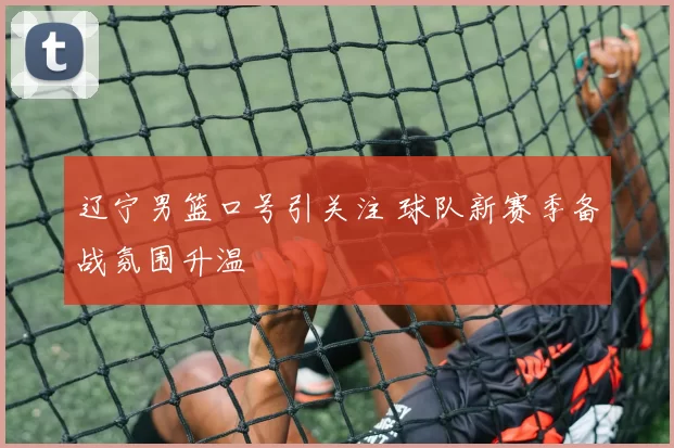 辽宁男篮口号引关注 球队新赛季备战氛围升温