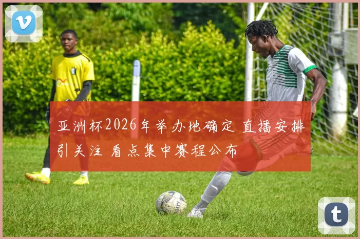 亚洲杯2026年举办地确定 直播安排引关注 看点集中赛程公布