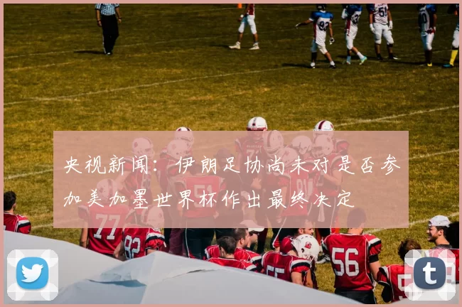 央视新闻:伊朗足协尚未对是否参加美加墨世界杯作出最终决定