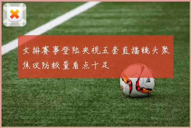 女排赛事登陆央视五套直播镜头聚焦攻防较量看点十足