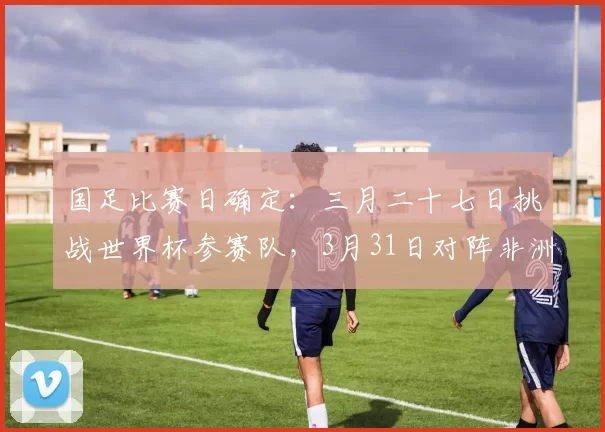 国足比赛日确定:三月二十七日挑战世界杯参赛队,3月31日对阵非洲劲旅