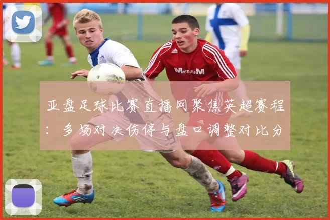 亚盘足球比赛直播网聚焦英超赛程：多场对决伤停与盘口调整对比分析