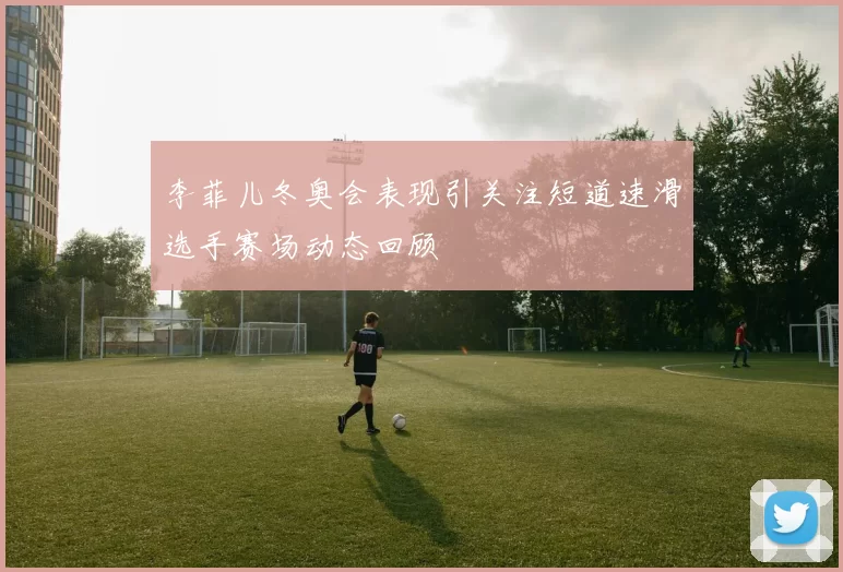 李菲儿冬奥会表现引关注短道速滑选手赛场动态回顾