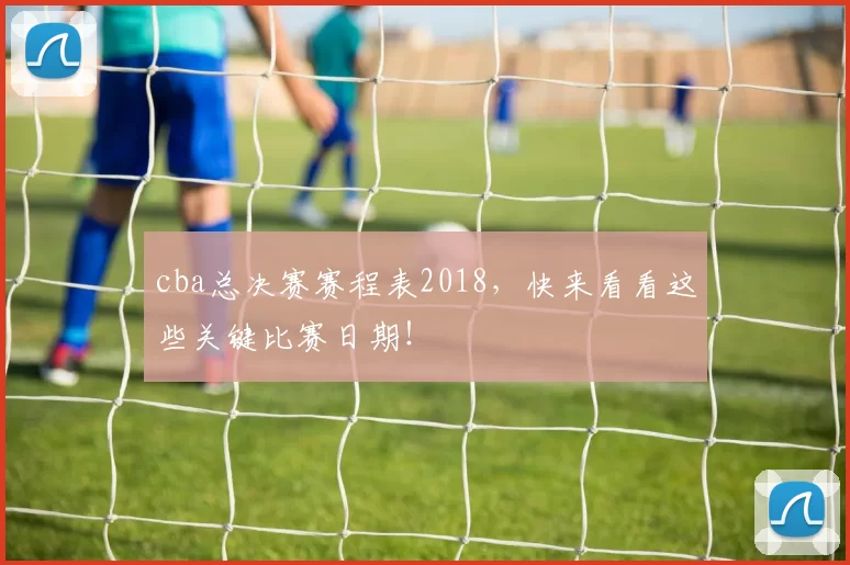 cba总决赛赛程表2018，快来看看这些关键比赛日期！