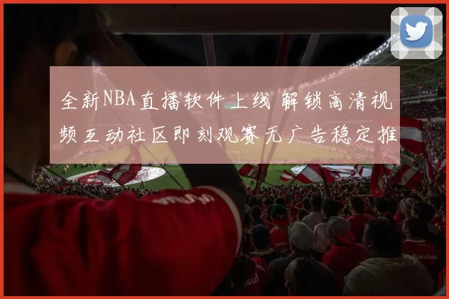 全新NBA直播软件上线 解锁高清视频互动社区即刻观赛无广告稳定推送