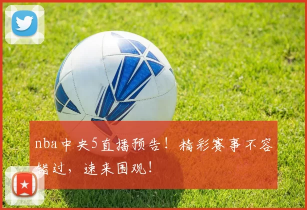 nba中央5直播预告！精彩赛事不容错过，速来围观！