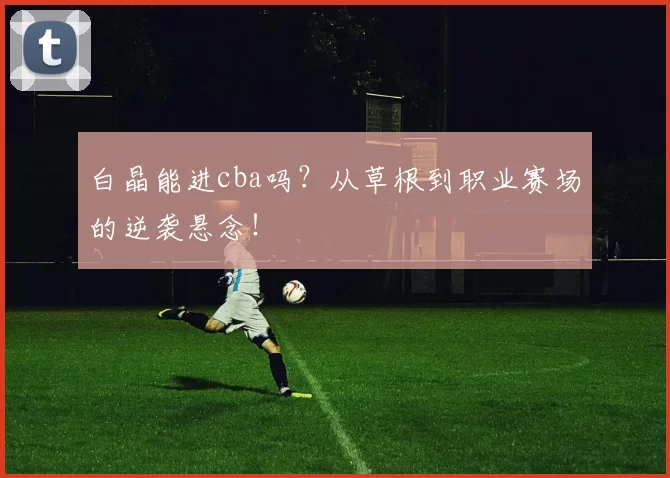 白晶能进cba吗？从草根到职业赛场的逆袭悬念！