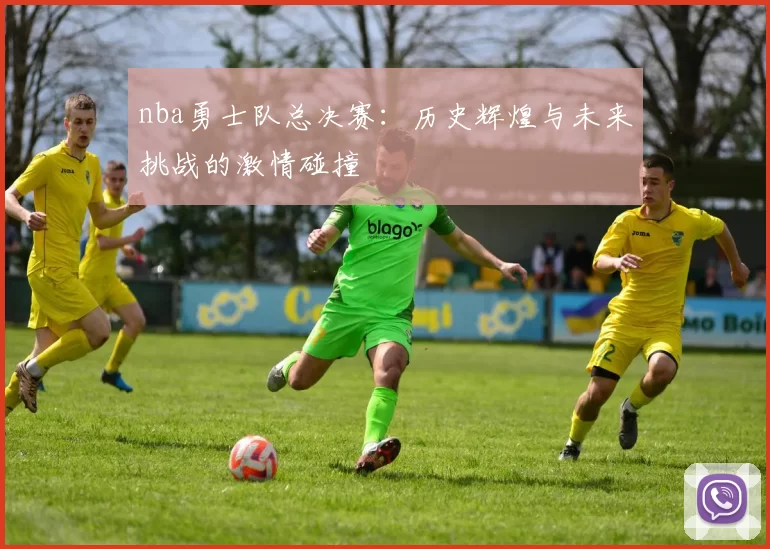 nba勇士队总决赛：历史辉煌与未来挑战的激情碰撞
