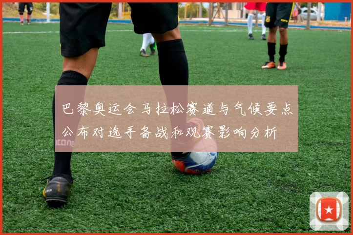 巴黎奥运会马拉松赛道与气候要点公布对选手备战和观赛影响分析