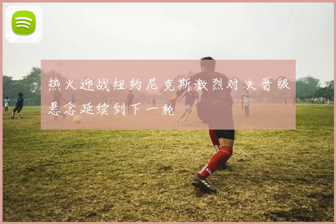 热火迎战纽约尼克斯激烈对决晋级悬念延续到下一轮