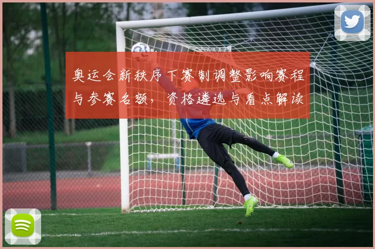 奥运会新秩序下赛制调整影响赛程与参赛名额，资格遴选与看点解读