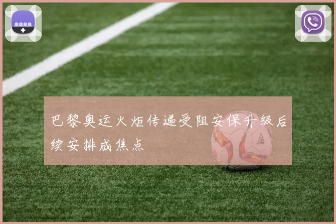 巴黎奥运火炬传递受阻安保升级后续安排成焦点