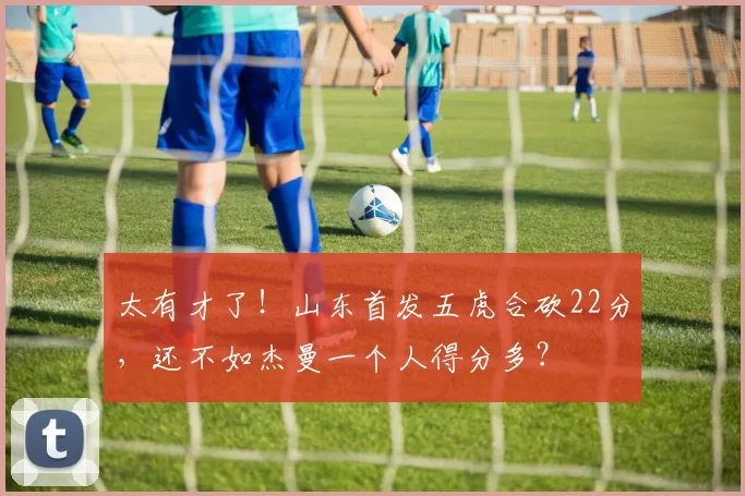 太有才了！山东首发五虎合砍22分，还不如杰曼一个人得分多？