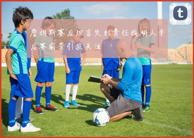 詹姆斯赛后坦言失利责任我湖人季后赛前景引发关注