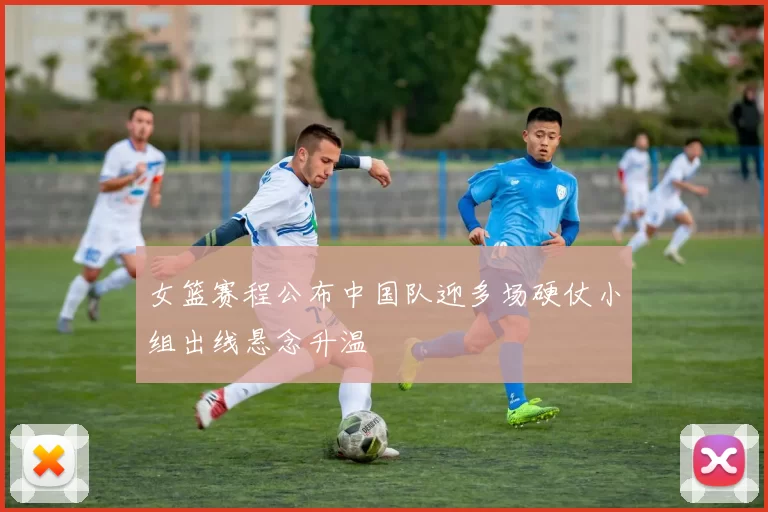 女篮赛程公布中国队迎多场硬仗小组出线悬念升温