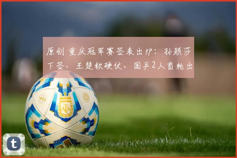 原创 重庆冠军赛签表出炉：孙颖莎下签，王楚钦硬仗、国乒2人首轮出局！