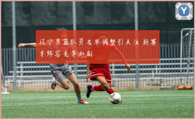 辽宁男篮队员名单调整引关注 新赛季阵容竞争加剧