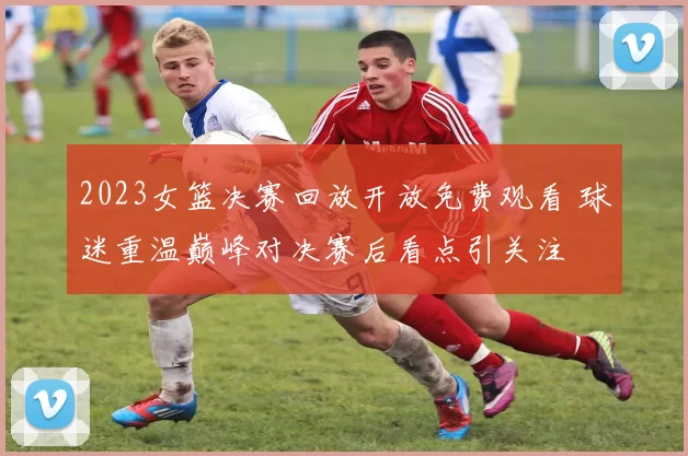 2023女篮决赛回放开放免费观看 球迷重温巅峰对决赛后看点引关注