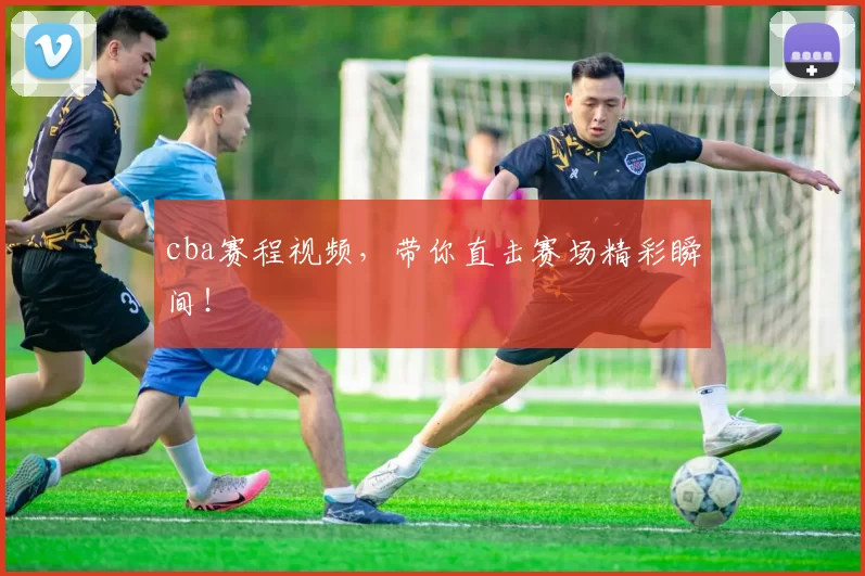 cba赛程视频，带你直击赛场精彩瞬间！