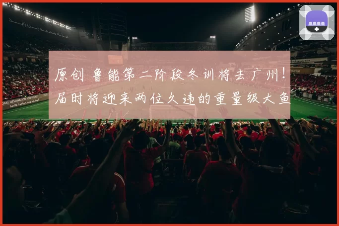 原创 鲁能第二阶段冬训将去广州！届时将迎来两位久违的重量级大鱼回归