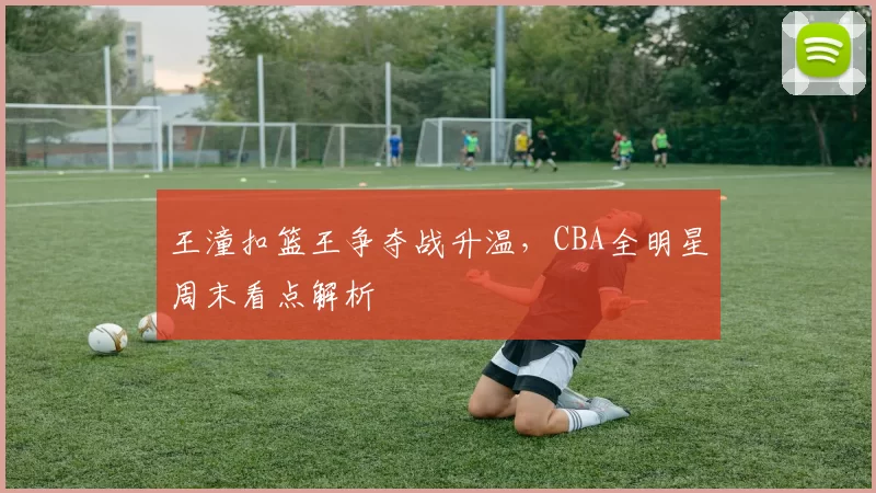 王潼扣篮王争夺战升温,CBA全明星周末看点解析
