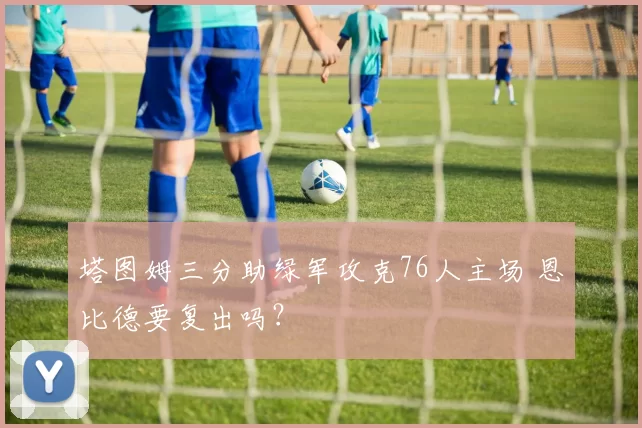 塔图姆三分助绿军攻克76人主场 恩比德要复出吗？