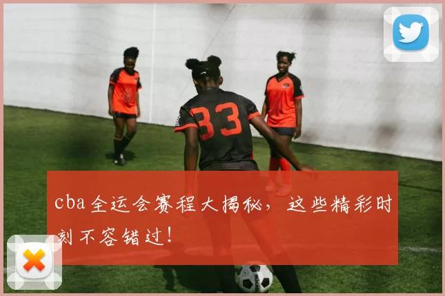 cba全运会赛程大揭秘，这些精彩时刻不容错过！
