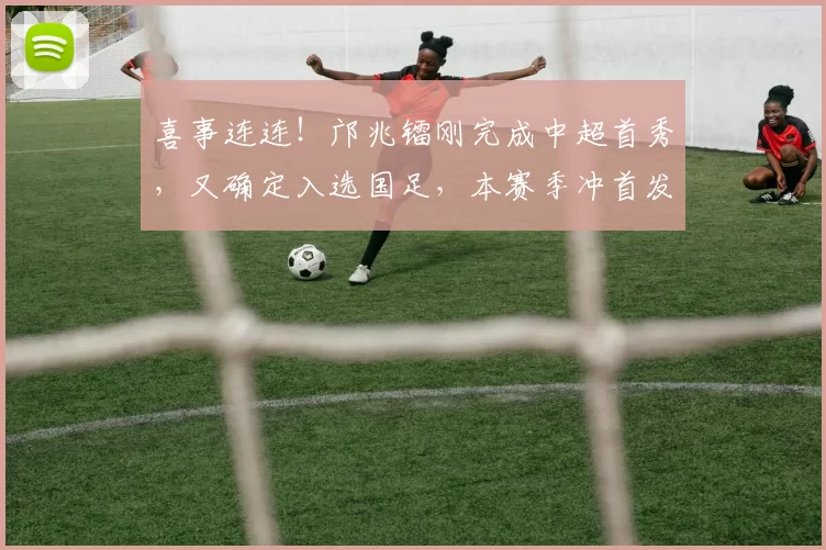 喜事连连！邝兆镭刚完成中超首秀，又确定入选国足，本赛季冲首发