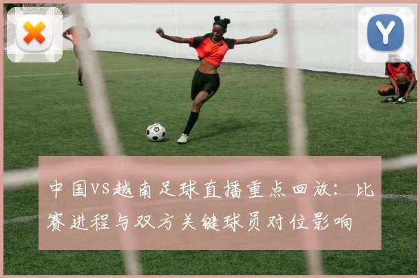 中国vs越南足球直播重点回放：比赛进程与双方关键球员对位影响